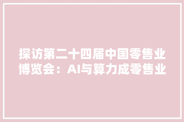 探访第二十四届中国零售业博览会：AI与算力成零售业数字化转型关键引擎_门店_零售业