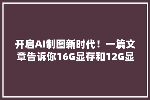 开启AI制图新时代！一篇文章告诉你16G显存和12G显存谁更适合_显存_显卡 计算机