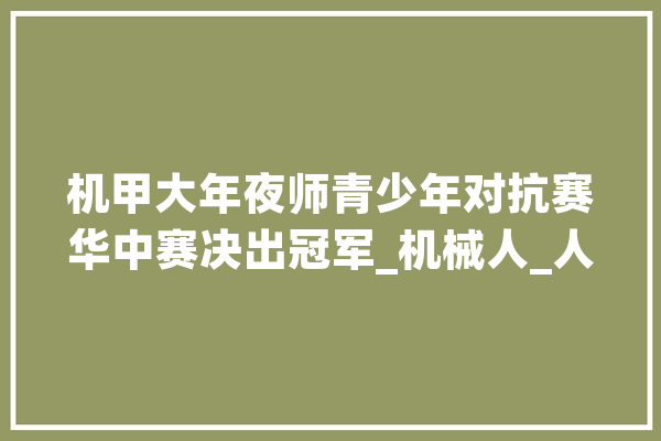 机甲大年夜师青少年对抗赛华中赛决出冠军_机械人_人工智能 智能问答