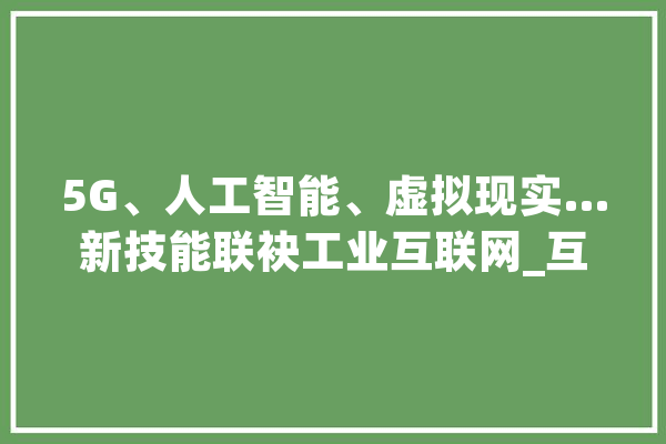 5G、人工智能、虚拟现实…新技能联袂工业互联网_互联网_工业 智能问答