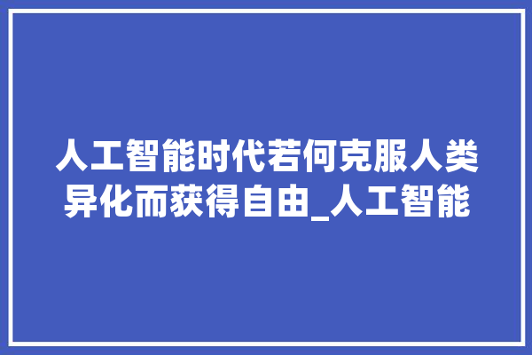 人工智能时代若何克服人类异化而获得自由_人工智能_人类 计算机