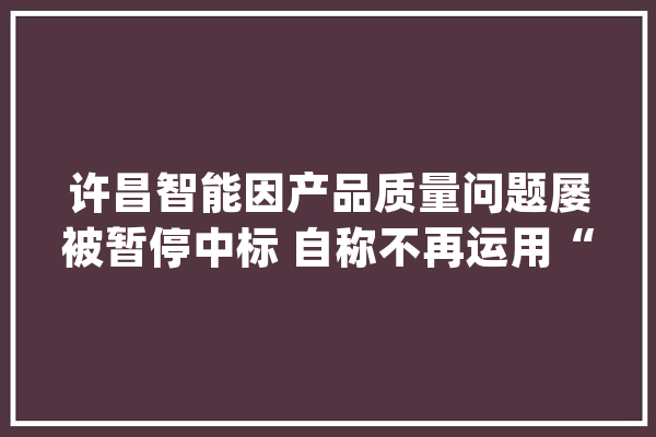 许昌智能因产品质量问题屡被暂停中标 自称不再运用“许继”商号或遭打脸_许昌_智能 智能助手