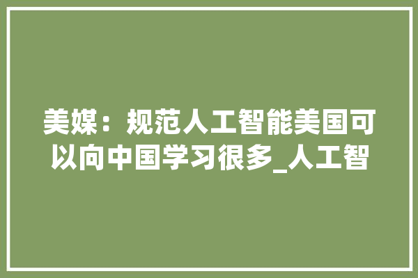 美媒：规范人工智能美国可以向中国学习很多_人工智能_中国 智能问答