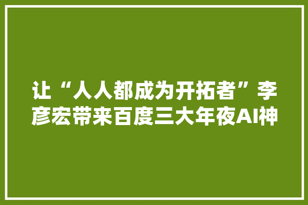 让“人人都成为开拓者”李彦宏带来百度三大年夜AI神器_模子_开辟者 科技快讯