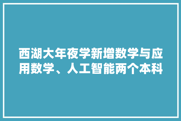 西湖大年夜学新增数学与应用数学、人工智能两个本科专业_西湖_数学 计算机