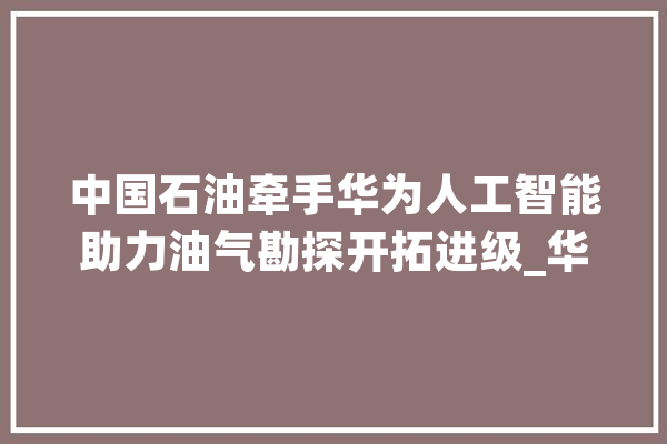 中国石油牵手华为人工智能助力油气勘探开拓进级_华为_油气 AI快讯