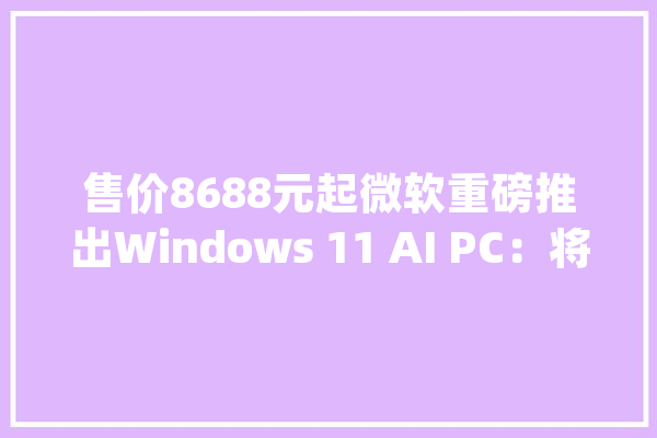 售价8688元起微软重磅推出Windows 11 AI PC：将搭载GPT-4o周全进级Copilot_微软_功效 计算机