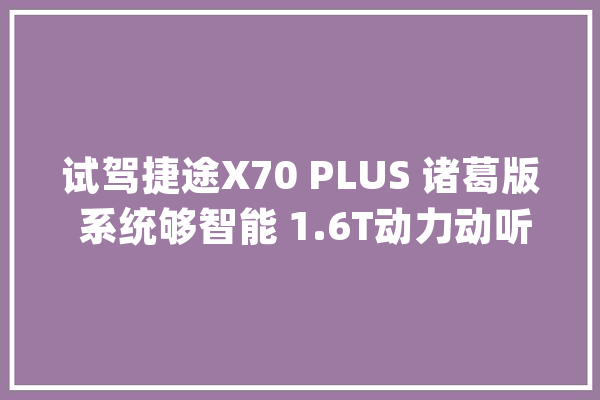 试驾捷途X70 PLUS 诸葛版 系统够智能 1.6T动力动听_诸葛_卧龙 文字写作 试驾捷途X70 PLUS 诸葛版 系统够智能 1.6T动力动听_诸葛_卧龙 文字写作