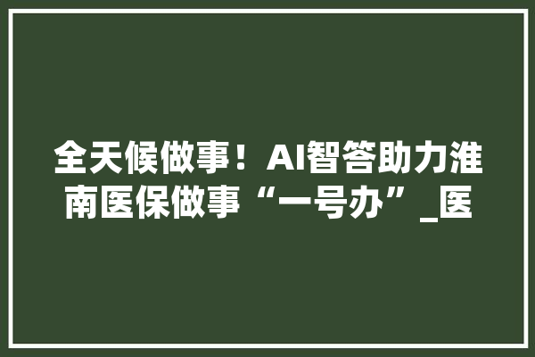 全天候做事！AI智答助力淮南医保做事“一号办”_医保_客服
