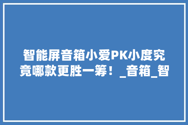 智能屏音箱小爱PK小度究竟哪款更胜一筹！_音箱_智能 智能写作