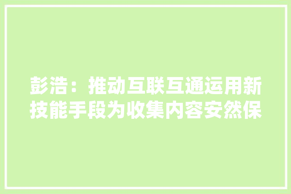 彭浩：推动互联互通运用新技能手段为收集内容安然保驾护航_收集_技巧 智能写作