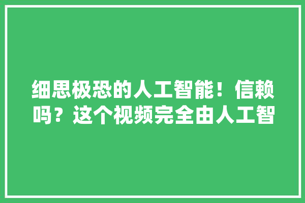 细思极恐的人工智能！信赖吗？这个视频完全由人工智能生成_人工智能_虚伪