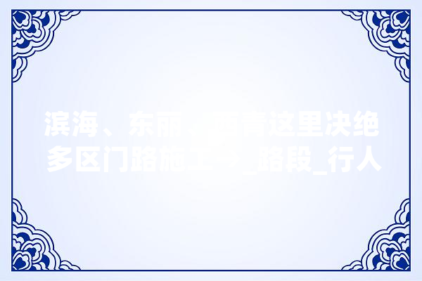 滨海、东丽、西青这里决绝 多区门路施工→_路段_行人