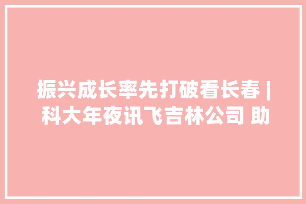 振兴成长率先打破看长春 | 科大年夜讯飞吉林公司 助力长春打造人工智能立异策源地_人工智能_长春 智能助手