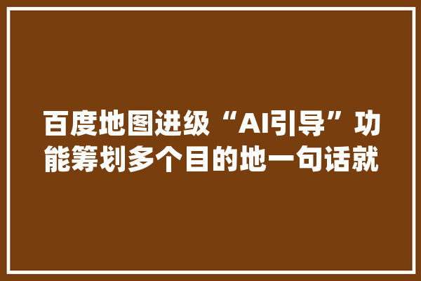 百度地图进级“AI引导”功能筹划多个目的地一句话就能搞定_地图_用户 文字写作