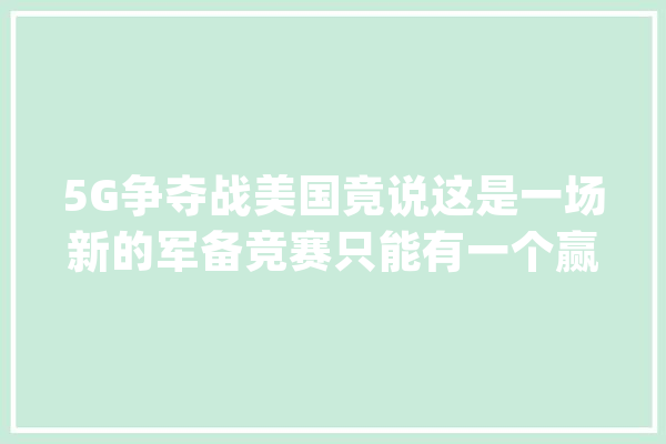 5G争夺战美国竟说这是一场新的军备竞赛只能有一个赢家！_美国_中国 智能问答