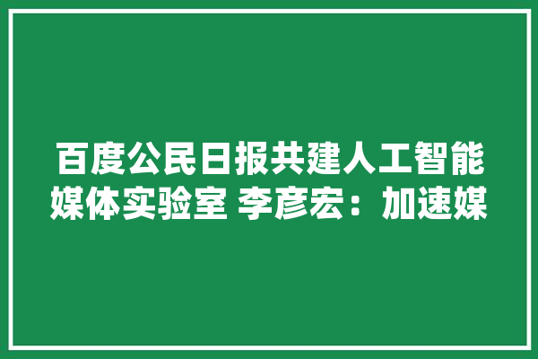 百度公民日报共建人工智能媒体实验室 李彦宏：加速媒体智能化进级_媒体_国民