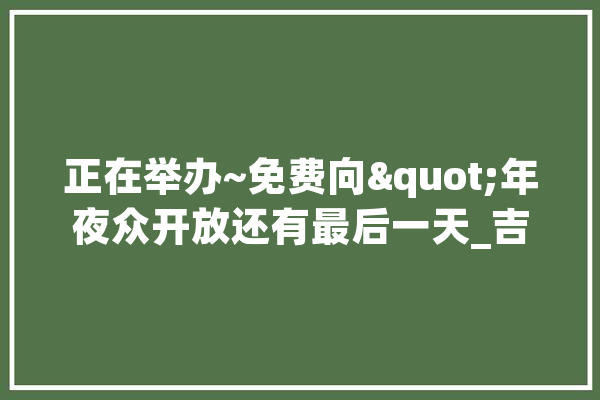 正在举办~免费向"年夜众开放还有最后一天_吉林_家当 智能助手