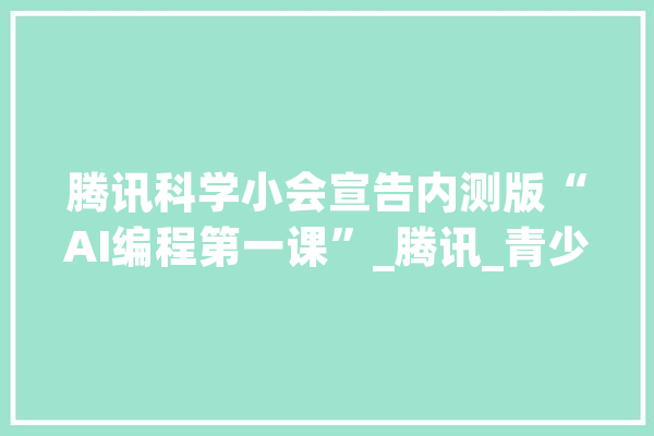 腾讯科学小会宣告内测版“AI编程第一课”_腾讯_青少年 文字写作