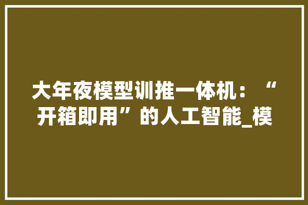 大年夜模型训推一体机：“开箱即用”的人工智能_模子_人工智能 AI快讯
