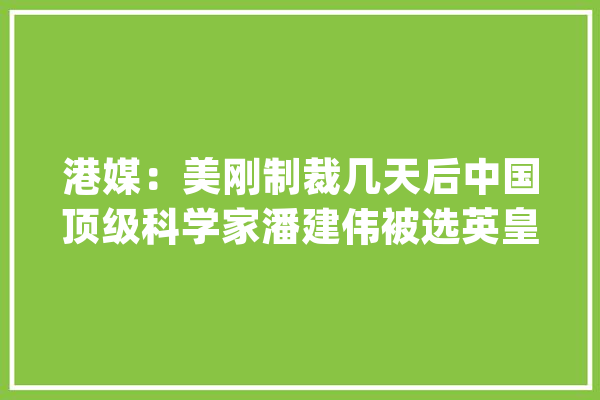 港媒：美刚制裁几天后中国顶级科学家潘建伟被选英皇家学会院士_量子_美国 文字写作