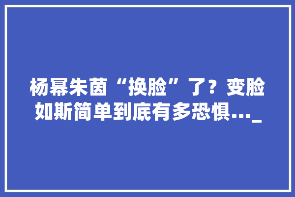 杨幂朱茵“换脸”了？变脸如斯简单到底有多恐惧…_换脸_技巧
