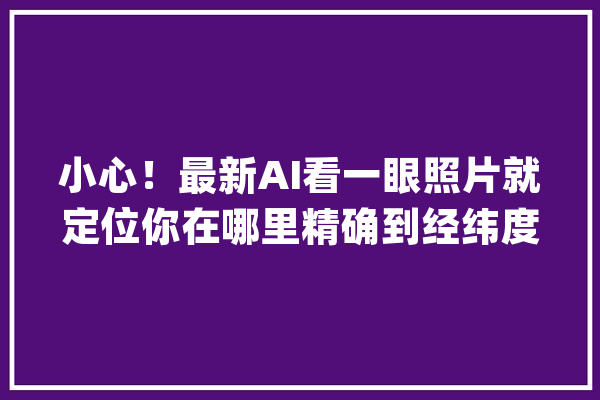 小心！最新AI看一眼照片就定位你在哪里精确到经纬度_本身的_地图 AI快讯