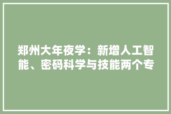 郑州大年夜学：新增人工智能、密码科学与技能两个专业在豫招生增加一个院校代号_郑州年夜学_专业 计算机