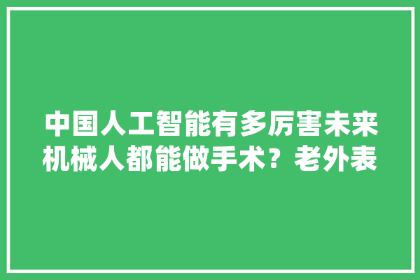 中国人工智能有多厉害未来机械人都能做手术？老外表示弗成思议_人工智能_机械人 智能助手