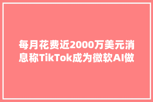 每月花费近2000万美元消息称TikTok成为微软AI做事最大年夜客户之一_微软_英伟 绘影字幕