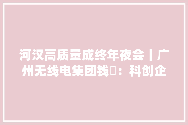 河汉高质量成终年夜会｜广州无线电集团钱喆：科创企业回归城市核心区投资近80亿元打造人工智能家当园_家当_河汉
