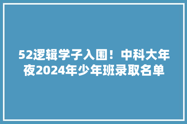 52逻辑学子入围！中科大年夜2024年少年班录取名单公示：江苏省入围人数最多广东省有4人入围【附高等教诲行业现状分析】_高级_年夜学 绘影字幕