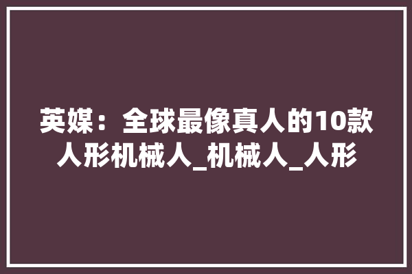 英媒：全球最像真人的10款人形机械人_机械人_人形 文字写作