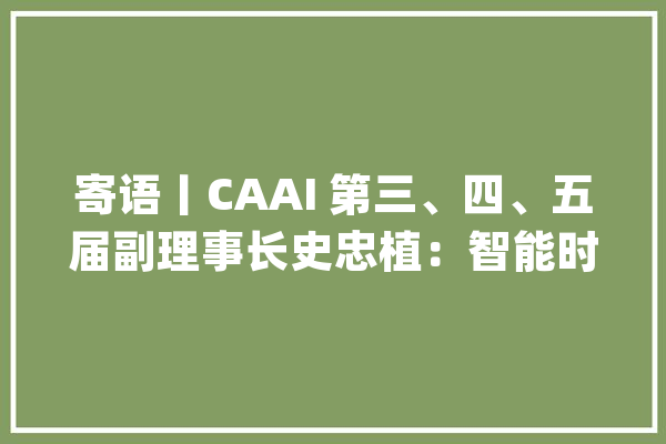 寄语丨CAAI 第三、四、五届副理事长史忠植：智能时代领头雁_人工智能_智能 云服务