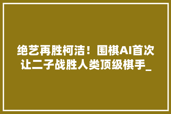 绝艺再胜柯洁！围棋AI首次让二子战胜人类顶级棋手_绝艺_围棋 文字写作