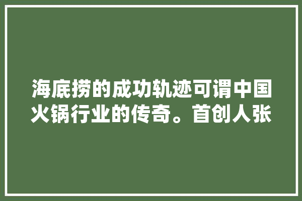 海底捞的成功轨迹可谓中国火锅行业的传奇。首创人张勇..._海底_暖锅
