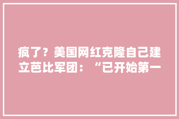 疯了？美国网红克隆自己建立芭比军团：“已开始第一步！”_芭比_军团 AI快讯