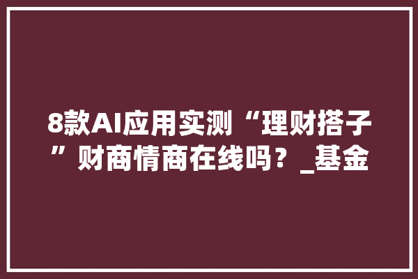 8款AI应用实测“理财搭子”财商情商在线吗？_基金_相干 文字写作