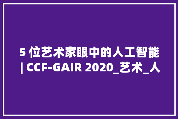 5 位艺术家眼中的人工智能 | CCF-GAIR 2020_艺术_人工智能 计算机