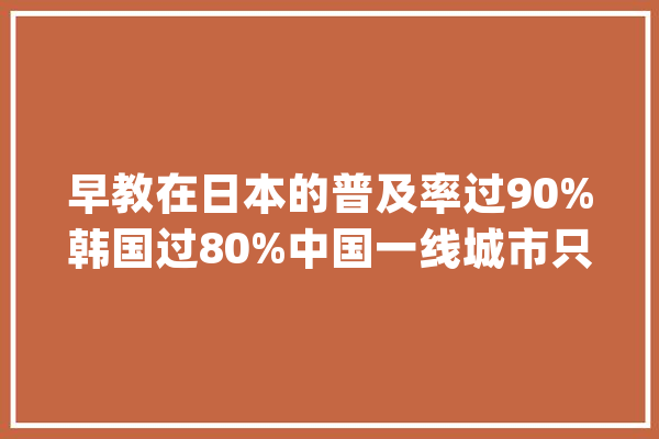 早教在日本的普及率过90%韩国过80%中国一线城市只有10%以下_早教_中国 AI快讯