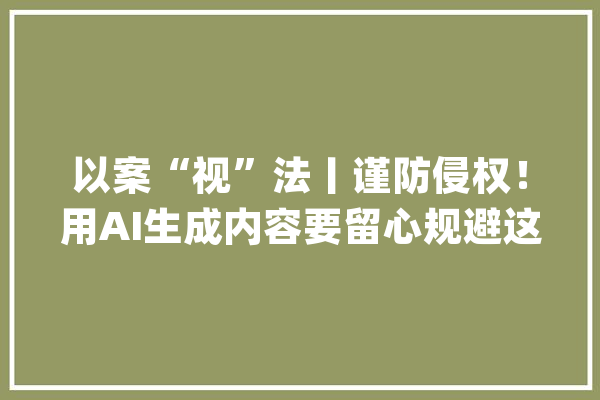 以案“视”法丨谨防侵权！用AI生成内容要留心规避这些风险_人工智能_供给者 云服务