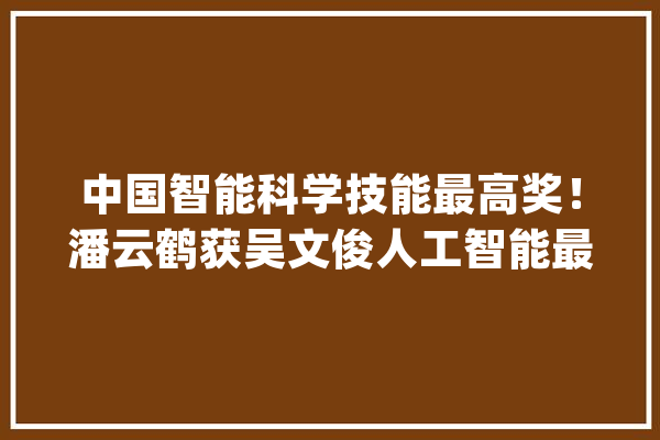 中国智能科学技能最高奖！潘云鹤获吴文俊人工智能最高成就奖_人工智能_中国