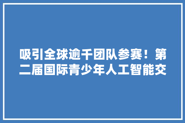 吸引全球逾千团队参赛！第二届国际青少年人工智能交流展示会成功举办_人工智能_商汤 计算机