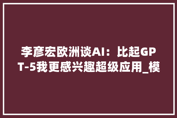 李彦宏欧洲谈AI：比起GPT-5我更感兴趣超级应用_模子_中国 智能写作
