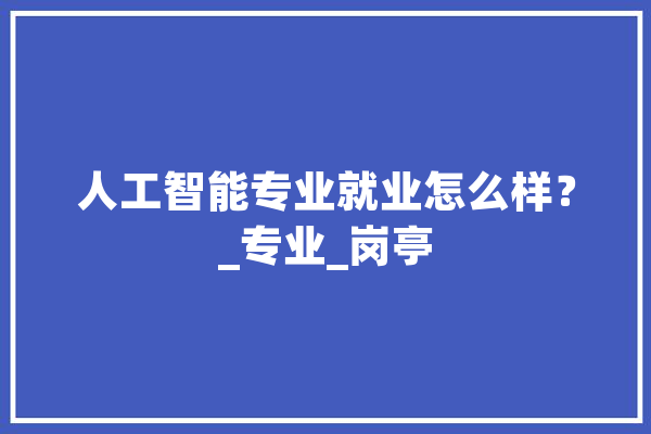 人工智能专业就业怎么样？_专业_岗亭 AI快讯