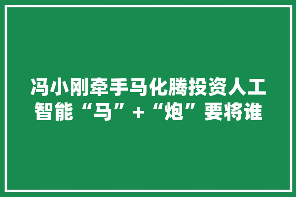 冯小刚牵手马化腾投资人工智能“马”+“炮”要将谁的军？_宝马_智能