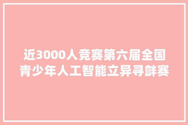 近3000人竞赛第六届全国青少年人工智能立异寻衅赛决赛_科学院_科技 AI快讯