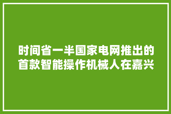 时间省一半国家电网推出的首款智能操作机械人在嘉兴亮相_机械人_操作 智能问答
