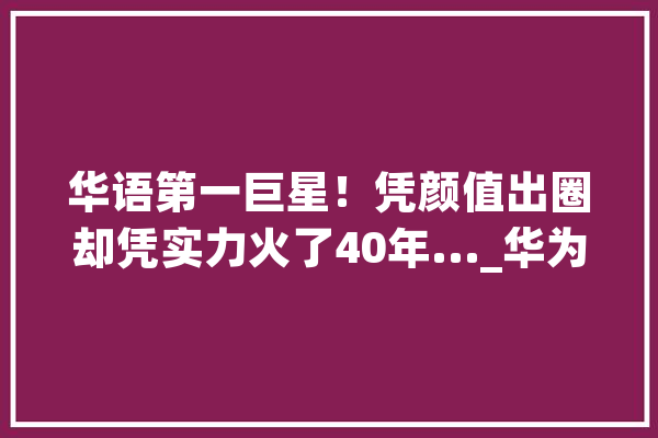 华语第一巨星！凭颜值出圈却凭实力火了40年..._华为_不凡 计算机