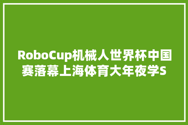 RoboCup机械人世界杯中国赛落幕上海体育大年夜学STRing机械人足球队获亚军_机械人_足球队 AI快讯